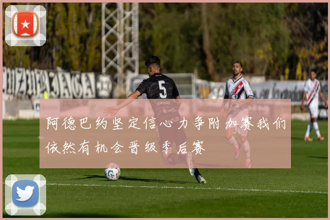 阿德巴约坚定信心力争附加赛我们依然有机会晋级季后赛