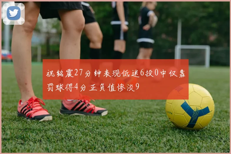 祝铭震27分钟表现低迷6投0中仅靠罚球得4分正负值惨淡9