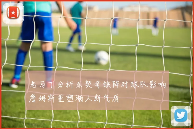 老马丁分析东契奇缺阵对球队影响詹姆斯重塑湖人新气质