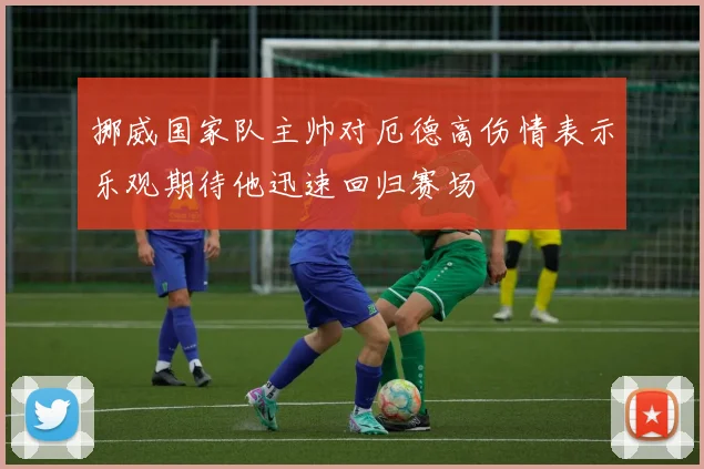 挪威国家队主帅对厄德高伤情表示乐观期待他迅速回归赛场