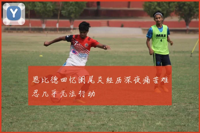恩比德回忆阑尾炎经历深夜痛苦难忍几乎无法行动