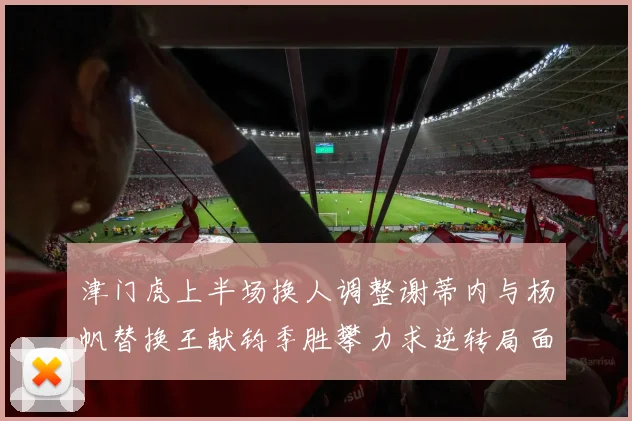 津门虎上半场换人调整谢蒂内与杨帆替换王献钧季胜攀力求逆转局面