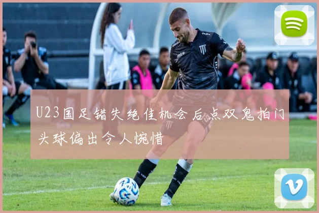 U23国足错失绝佳机会后点双鬼拍门头球偏出令人惋惜