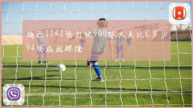 梅西1142场打破900球大关比C罗少94场成就辉煌