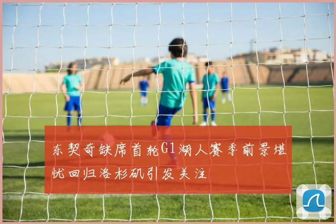 东契奇缺席首轮G1湖人赛季前景堪忧回归洛杉矶引发关注