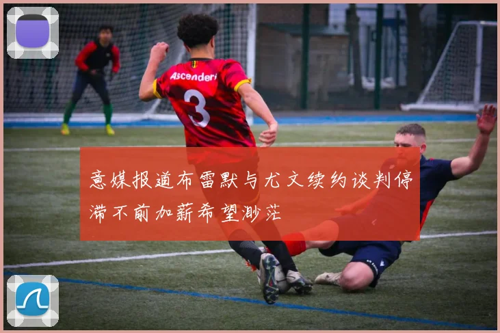 意媒报道布雷默与尤文续约谈判停滞不前加薪希望渺茫