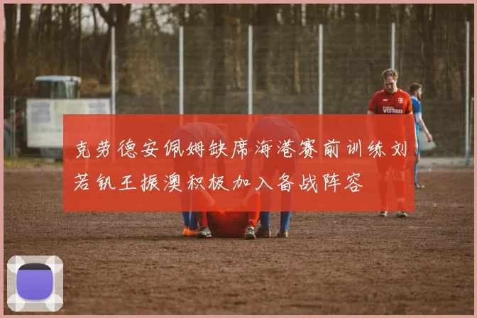 克劳德安佩姆缺席海港赛前训练刘若钒王振澳积极加入备战阵容