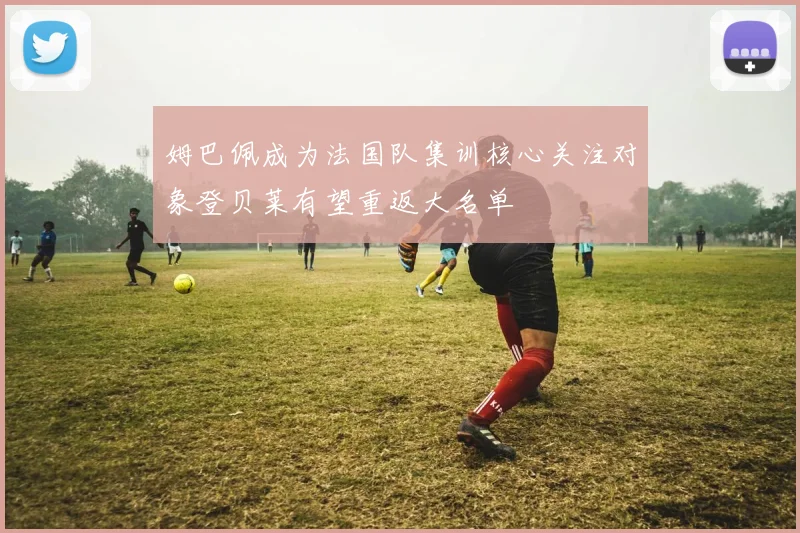 姆巴佩成为法国队集训核心关注对象登贝莱有望重返大名单