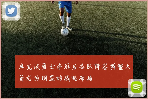 库克谈勇士夺冠后各队阵容调整火箭尤为明显的战略布局